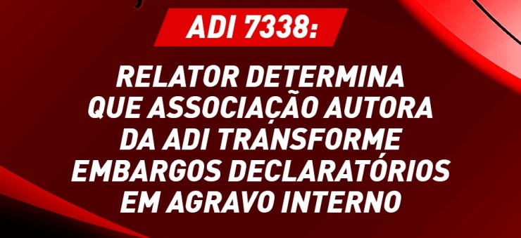 ADI 7338: Fachin determina que associação autora da ADI transforme embargos declaratórios em agravo interno